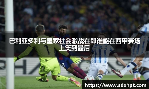 巴利亚多利与皇家社会激战在即谁能在西甲赛场上笑到最后